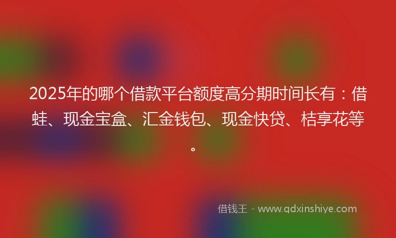 2025年的哪个借款平台额度高分期时间长有：借蛙、现金宝盒、汇金钱包、现金快贷、桔享花等。