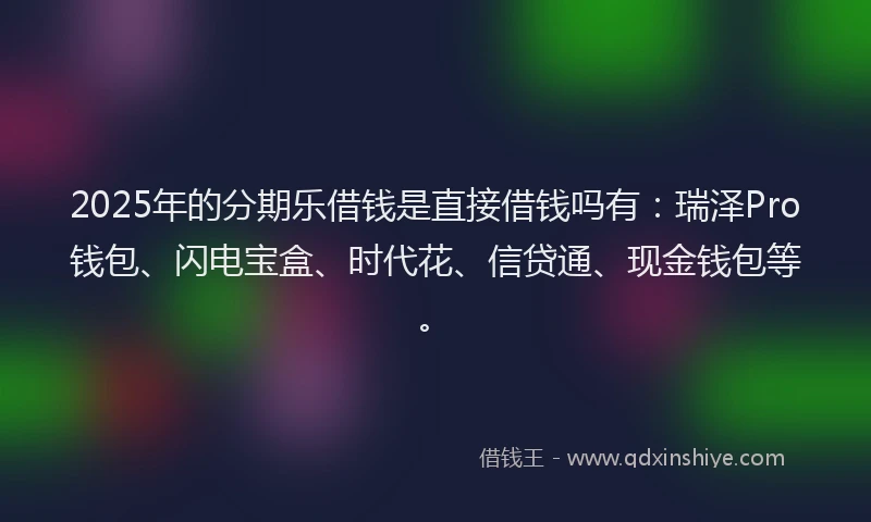 2025年的分期乐借钱是直接借钱吗有：瑞泽Pro钱包、闪电宝盒、时代花、信贷通、现金钱包等。
