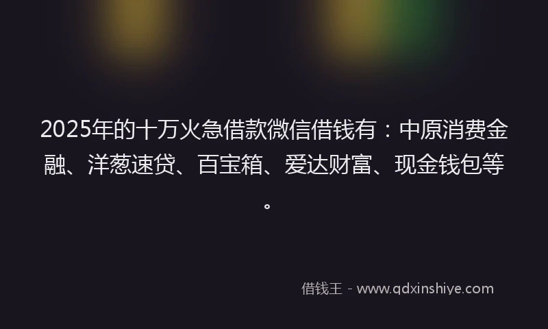 2025年的十万火急借款微信借钱有：中原消费金融、洋葱速贷、百宝箱、爱达财富、现金钱包等。