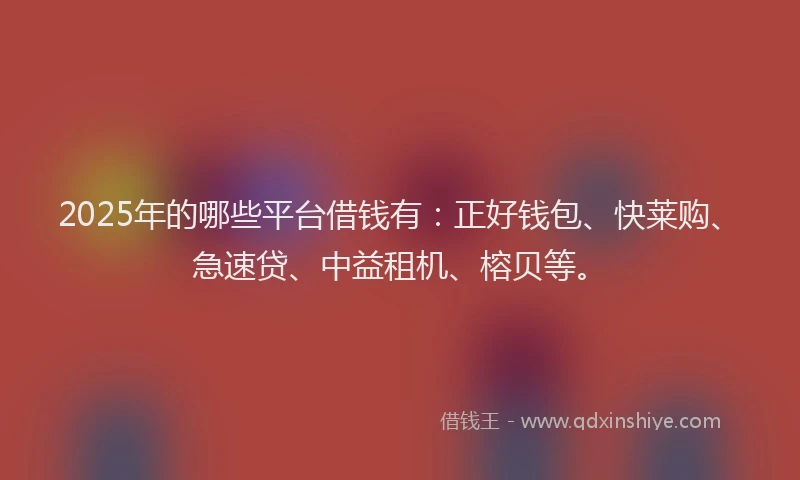2025年的哪些平台借钱有：正好钱包、快莱购、急速贷、中益租机、榕贝等。