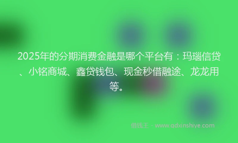 2025年的分期消费金融是哪个平台有：玛瑙信贷、小铭商城、鑫贷钱包、现金秒借融途、龙龙用等。