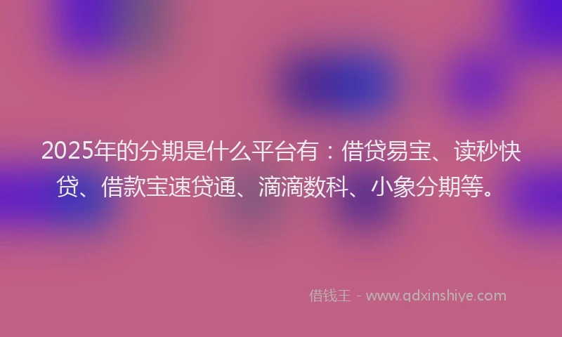 2025年的分期是什么平台有：借贷易宝、读秒快贷、借款宝速贷通、滴滴数科、小象分期等。