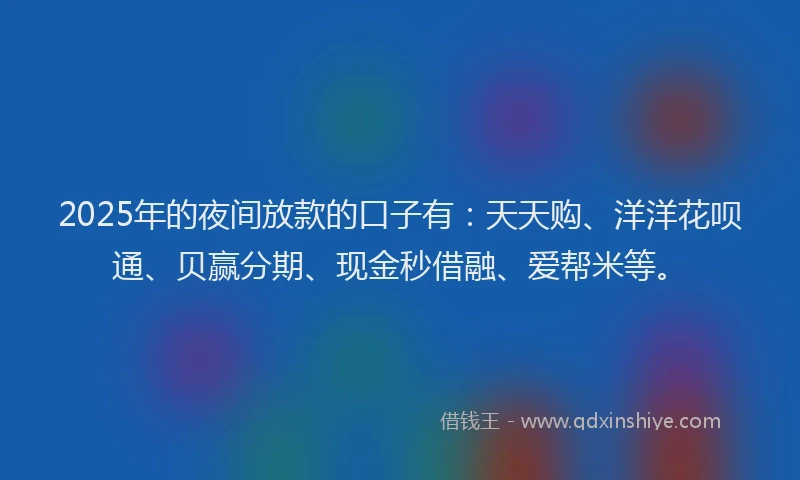 2025年的夜间放款的口子有：天天购、洋洋花呗通、贝赢分期、现金秒借融、爱帮米等。