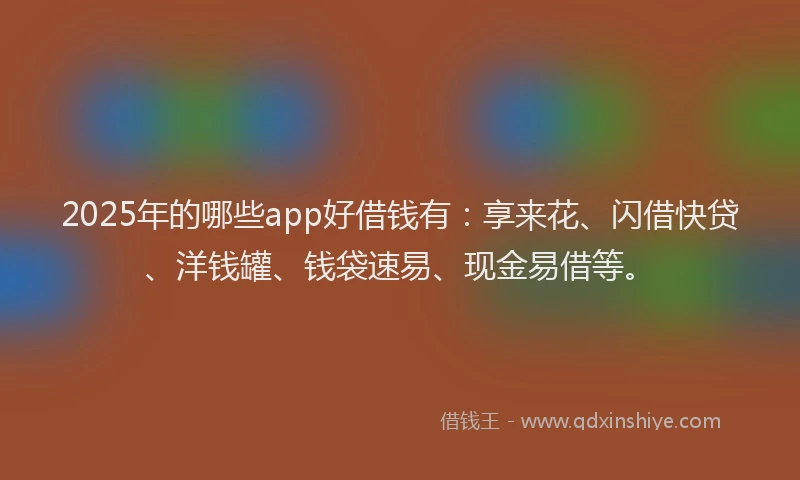 2025年的哪些app好借钱有：享来花、闪借快贷、洋钱罐、钱袋速易、现金易借等。