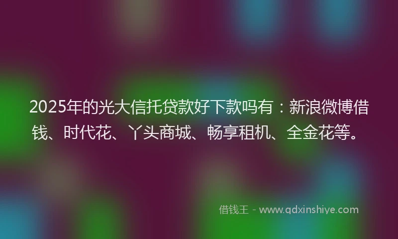 2025年的光大信托贷款好下款吗有：新浪微博借钱、时代花、丫头商城、畅享租机、全金花等。
