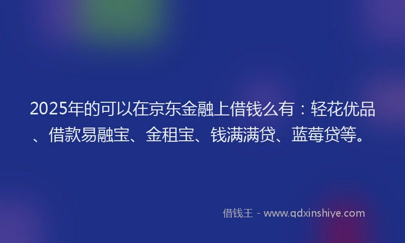 2025年的可以在京东金融上借钱么有：轻花优品、借款易融宝、金租宝、钱满满贷、蓝莓贷等。