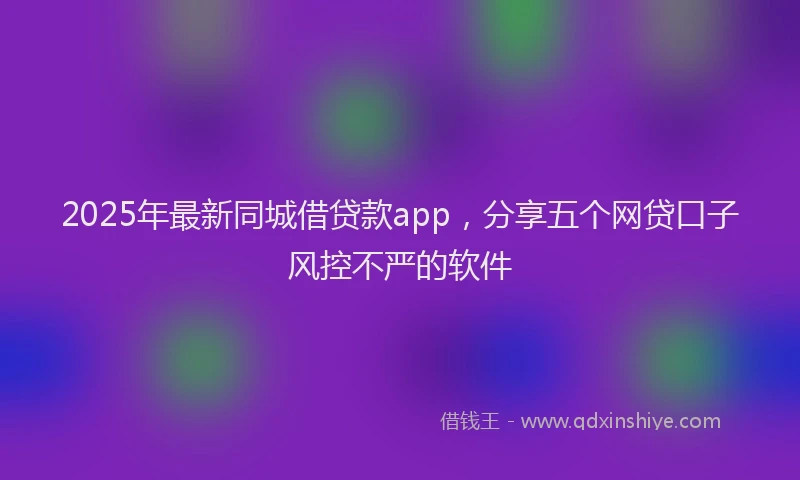 2025年最新同城借贷款app，分享五个网贷口子风控不严的软件