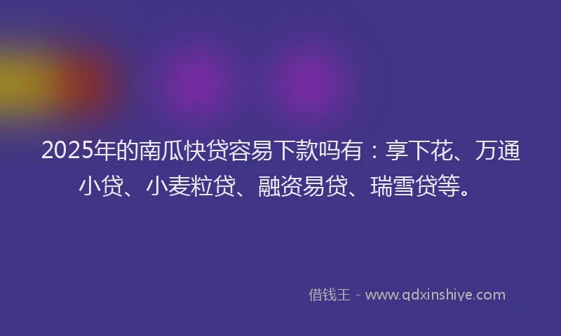 2025年的南瓜快贷容易下款吗有：享下花、万通小贷、小麦粒贷、融资易贷、瑞雪贷等。