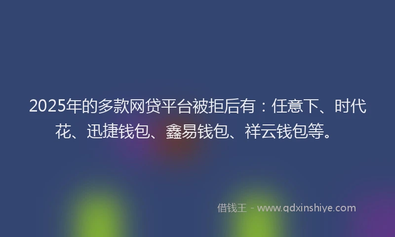 2025年的多款网贷平台被拒后有：任意下、时代花、迅捷钱包、鑫易钱包、祥云钱包等。
