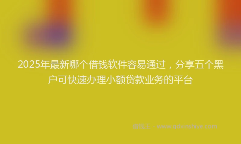 2025年最新哪个借钱软件容易通过，分享五个黑户可快速办理小额贷款业务的平台