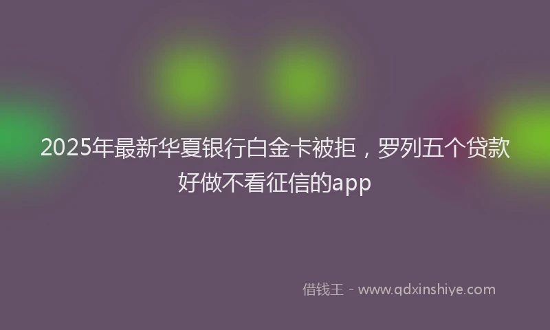 2025年最新华夏银行白金卡被拒，罗列五个贷款好做不看征信的app