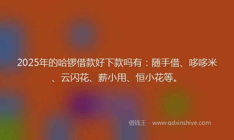2025年的哈锣借款好下款吗有：随手借、哆哆米、云闪花、薪小用、恒小花等。