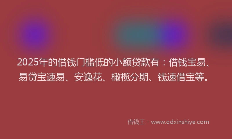 2025年的借钱门槛低的小额贷款有：借钱宝易、易贷宝速易、安逸花、橄榄分期、钱速借宝等。