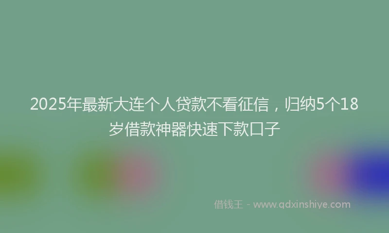 2025年最新大连个人贷款不看征信，归纳5个18岁借款神器快速下款口子