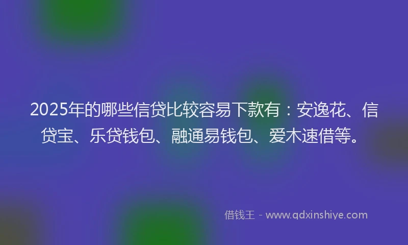 2025年的哪些信贷比较容易下款有：安逸花、信贷宝、乐贷钱包、融通易钱包、爱木速借等。