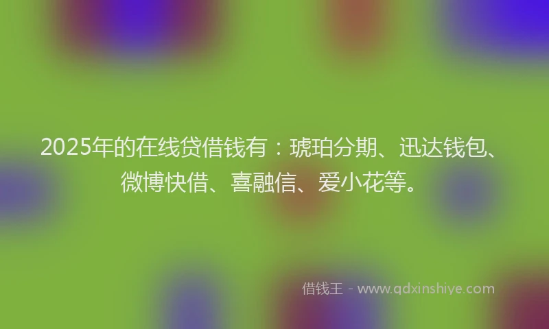 2025年的在线贷借钱有：琥珀分期、迅达钱包、微博快借、喜融信、爱小花等。