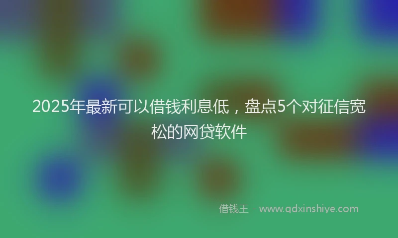 2025年最新可以借钱利息低，盘点5个对征信宽松的网贷软件