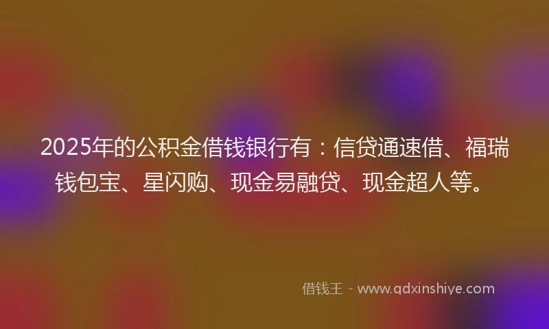 2025年的公积金借钱银行有：信贷通速借、福瑞钱包宝、星闪购、现金易融贷、现金超人等。