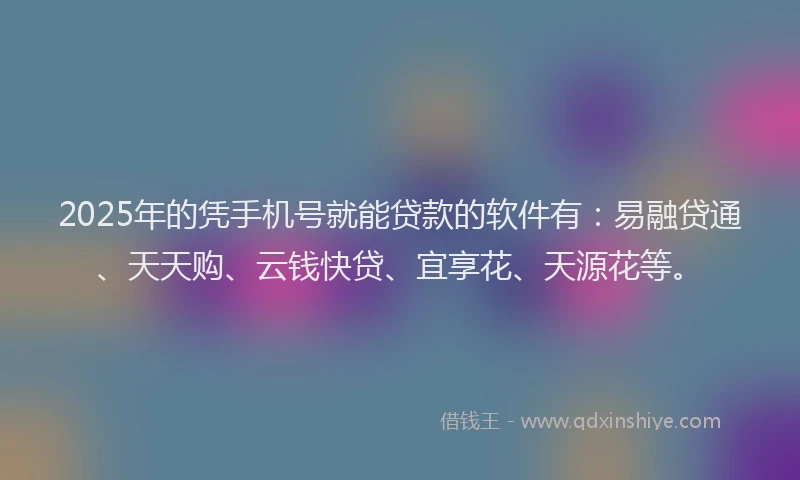 2025年的凭手机号就能贷款的软件有：易融贷通、天天购、云钱快贷、宜享花、天源花等。