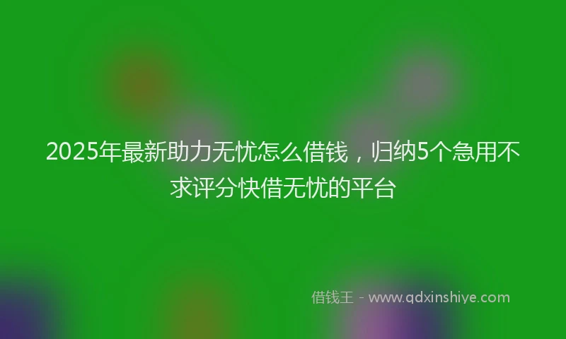 2025年最新助力无忧怎么借钱，归纳5个急用不求评分快借无忧的平台