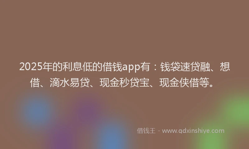 2025年的利息低的借钱app有：钱袋速贷融、想借、滴水易贷、现金秒贷宝、现金侠借等。