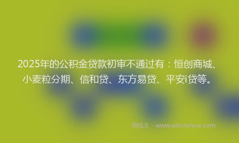 2025年的公积金贷款初审不通过有：恒创商城、小麦粒分期、信和贷、东方易贷、平安i贷等。