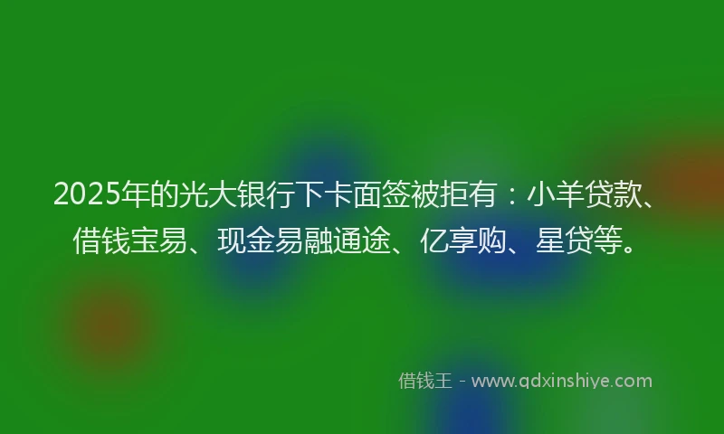 2025年的光大银行下卡面签被拒有：小羊贷款、借钱宝易、现金易融通途、亿享购、星贷等。
