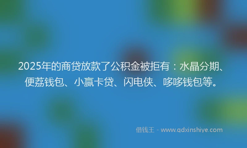 2025年的商贷放款了公积金被拒有：水晶分期、便荔钱包、小赢卡贷、闪电侠、哆哆钱包等。