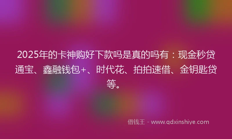 2025年的卡神购好下款吗是真的吗有：现金秒贷通宝、鑫融钱包+、时代花、拍拍速借、金钥匙贷等。