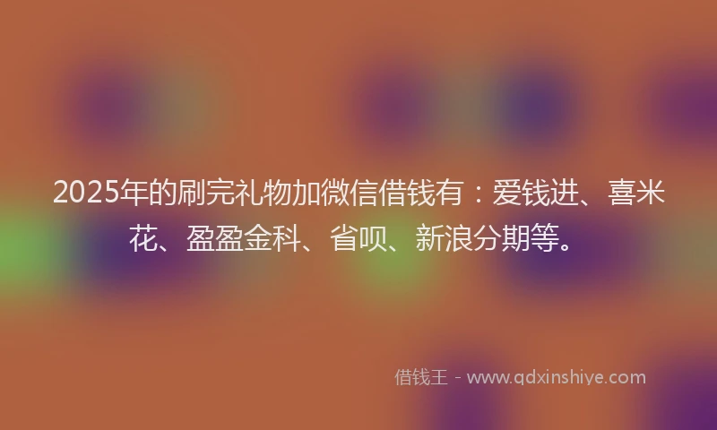 2025年的刷完礼物加微信借钱有：爱钱进、喜米花、盈盈金科、省呗、新浪分期等。