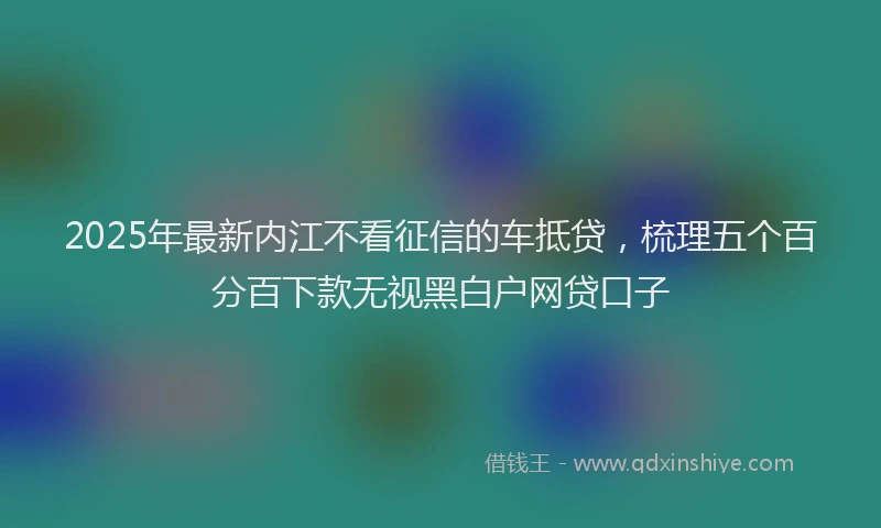 2025年最新内江不看征信的车抵贷，梳理五个百分百下款无视黑白户网贷口子