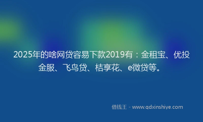 2025年的啥网贷容易下款2019有：金租宝、优投金服、飞鸟贷、桔享花、e微贷等。