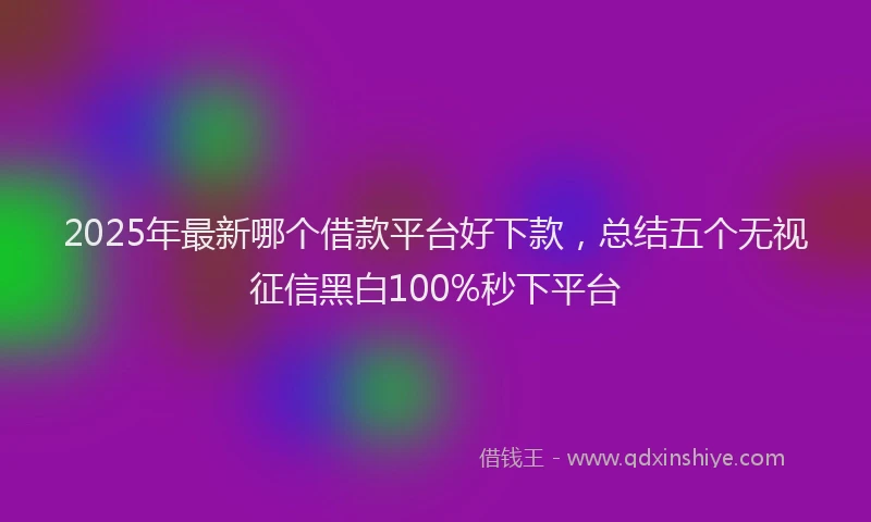 2025年最新哪个借款平台好下款，总结五个无视征信黑白100%秒下平台