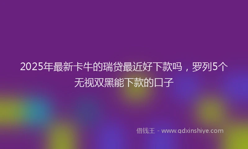 2025年最新卡牛的瑞贷最近好下款吗，罗列5个无视双黑能下款的口子