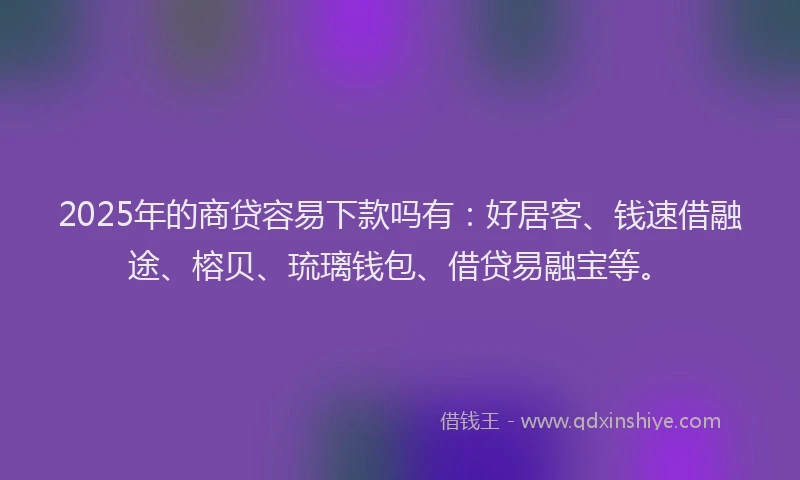 2025年的商贷容易下款吗有：好居客、钱速借融途、榕贝、琉璃钱包、借贷易融宝等。
