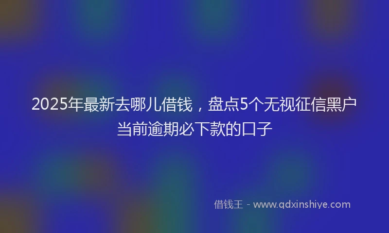 2025年最新去哪儿借钱，盘点5个无视征信黑户当前逾期必下款的口子