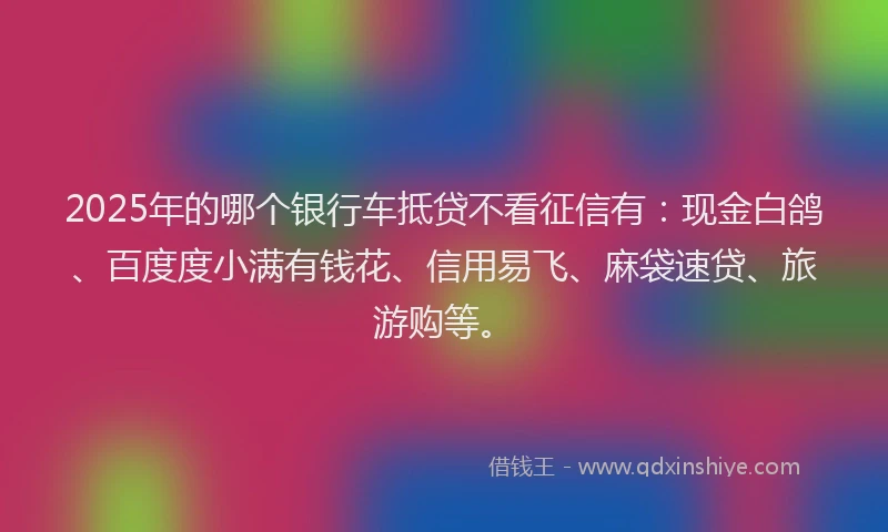2025年的哪个银行车抵贷不看征信有：现金白鸽、百度度小满有钱花、信用易飞、麻袋速贷、旅游购等。