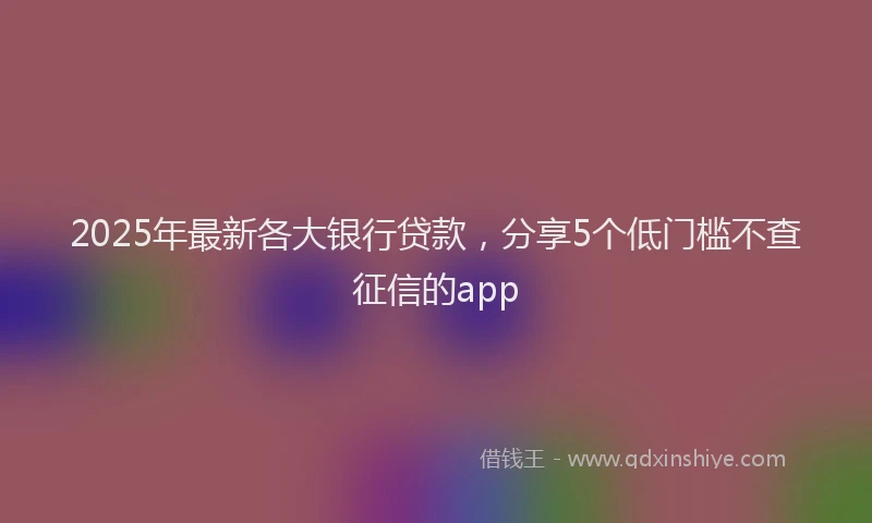2025年最新各大银行贷款，分享5个低门槛不查征信的app