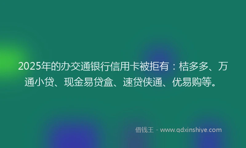 2025年的办交通银行信用卡被拒有：桔多多、万通小贷、现金易贷盒、速贷侠通、优易购等。