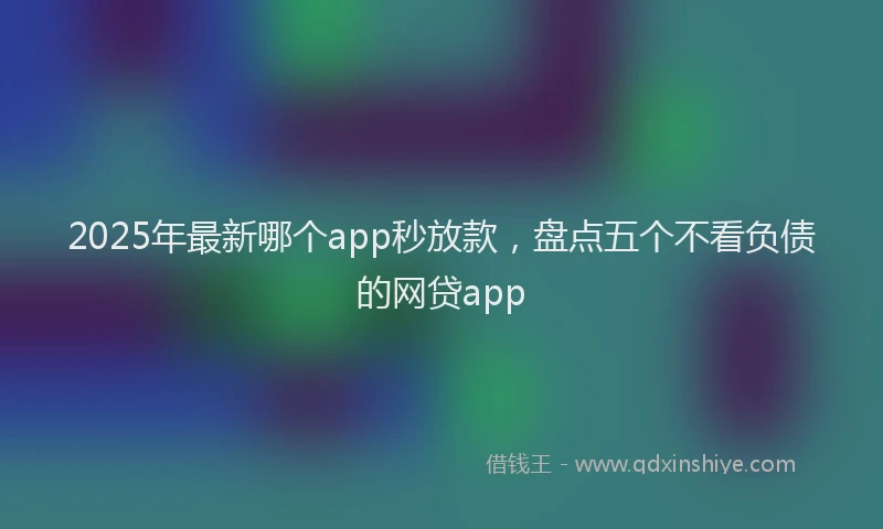 2025年最新哪个app秒放款，盘点五个不看负债的网贷app