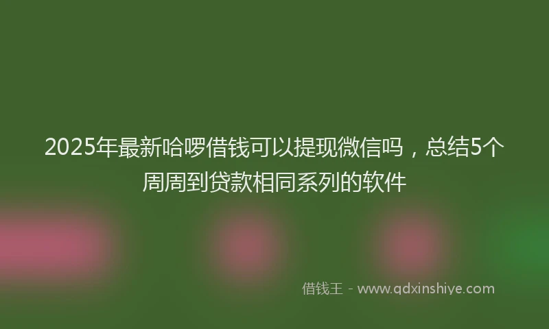 2025年最新哈啰借钱可以提现微信吗，总结5个周周到贷款相同系列的软件