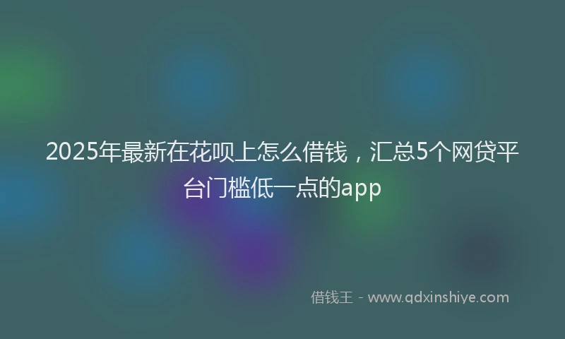 2025年最新在花呗上怎么借钱，汇总5个网贷平台门槛低一点的app