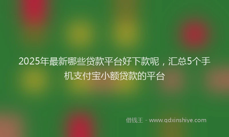 2025年最新哪些贷款平台好下款呢，汇总5个手机支付宝小额贷款的平台