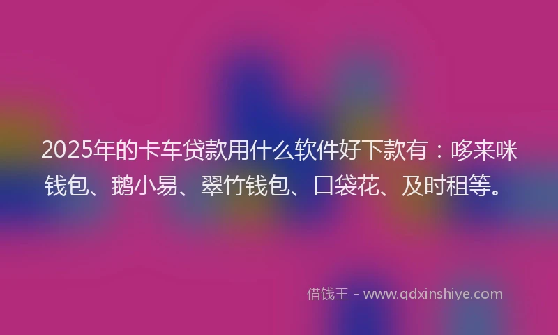 2025年的卡车贷款用什么软件好下款有：哆来咪钱包、鹅小易、翠竹钱包、口袋花、及时租等。