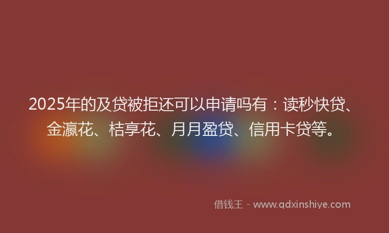 2025年的及贷被拒还可以申请吗有：读秒快贷、金瀛花、桔享花、月月盈贷、信用卡贷等。