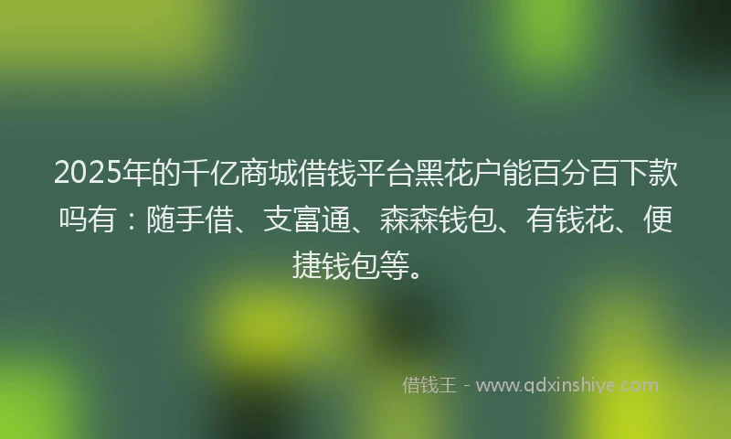 2025年的千亿商城借钱平台黑花户能百分百下款吗有：随手借、支富通、森森钱包、有钱花、便捷钱包等。