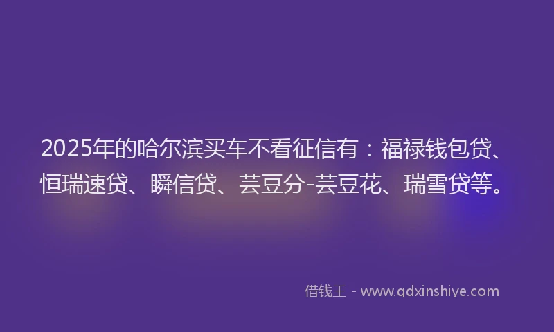 2025年的哈尔滨买车不看征信有：福禄钱包贷、恒瑞速贷、瞬信贷、芸豆分-芸豆花、瑞雪贷等。