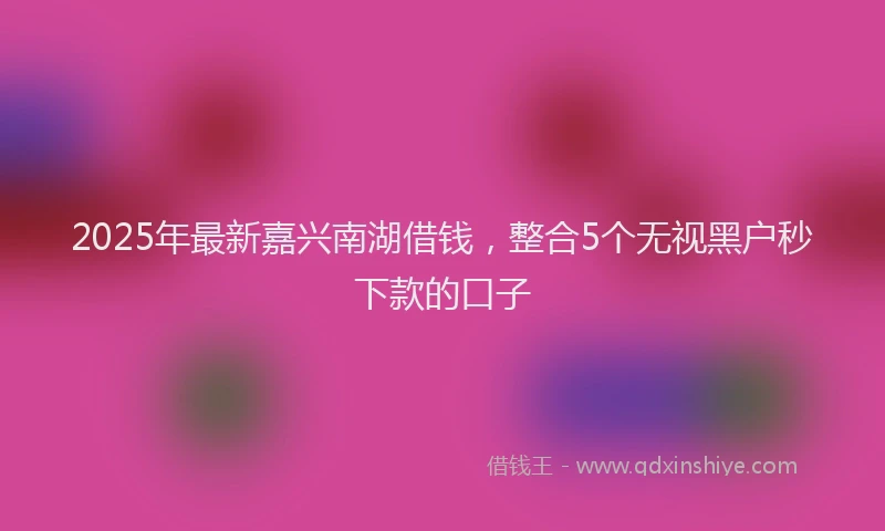 2025年最新嘉兴南湖借钱，整合5个无视黑户秒下款的口子