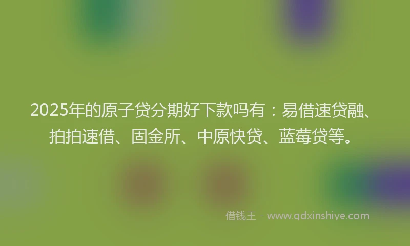 2025年的原子贷分期好下款吗有：易借速贷融、拍拍速借、固金所、中原快贷、蓝莓贷等。