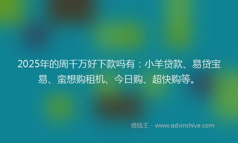 2025年的周千万好下款吗有：小羊贷款、易贷宝易、蛮想购租机、今日购、超快购等。